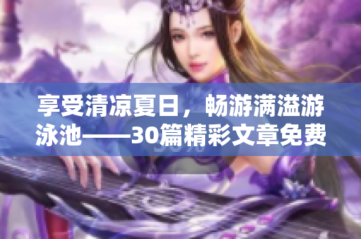 享受清凉夏日，畅游满溢游泳池——30篇精彩文章免费阅读！