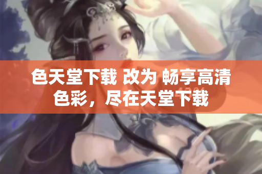 色天堂下载 改为 畅享高清色彩，尽在天堂下载