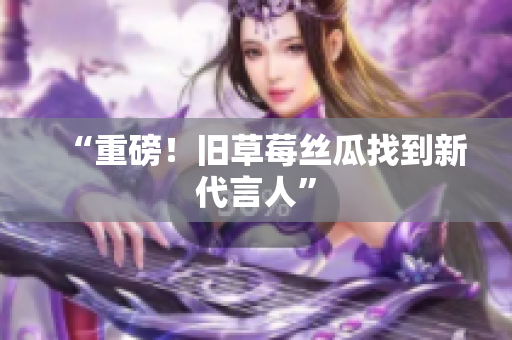 “重磅！旧草莓丝瓜找到新代言人”