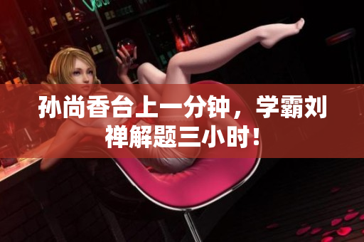 孙尚香台上一分钟，学霸刘禅解题三小时！
