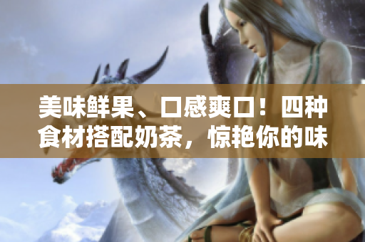 美味鲜果、口感爽口！四种食材搭配奶茶，惊艳你的味蕾