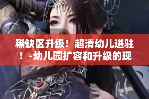 稀缺区升级！超清幼儿进驻！-幼儿园扩容和升级的现状和影响