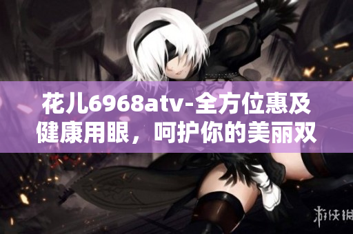 花儿6968atv-全方位惠及健康用眼，呵护你的美丽双眸