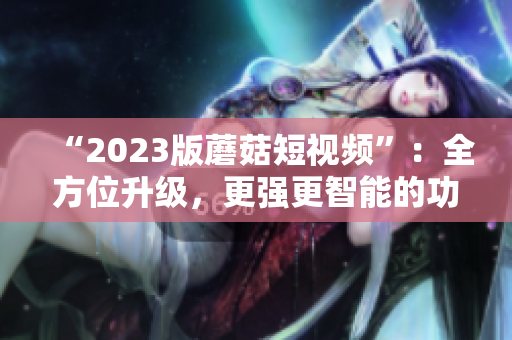 “2023版蘑菇短视频”：全方位升级，更强更智能的功能！