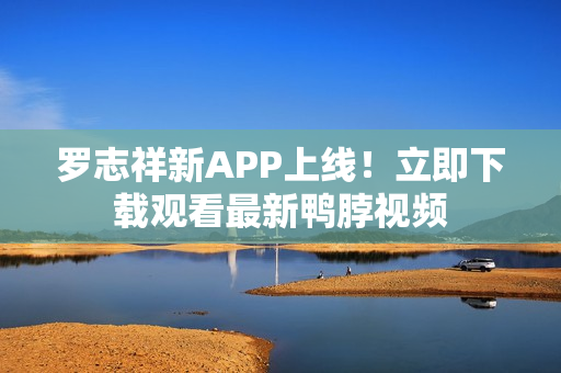 罗志祥新APP上线！立即下载观看最新鸭脖视频