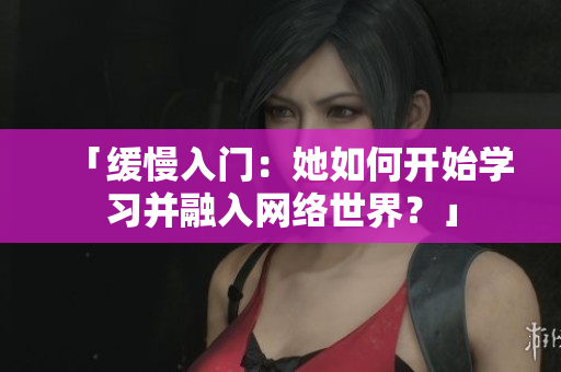 「缓慢入门：她如何开始学习并融入网络世界？」