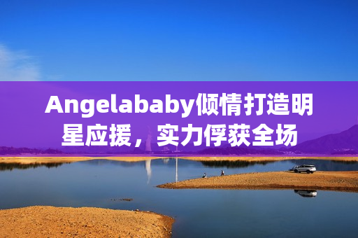 Angelababy倾情打造明星应援，实力俘获全场