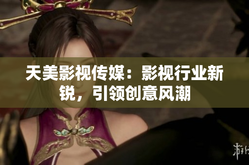 天美影视传媒：影视行业新锐，引领创意风潮