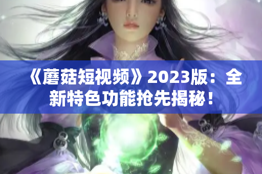 《蘑菇短视频》2023版：全新特色功能抢先揭秘！