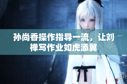 孙尚香操作指导一流，让刘禅写作业如虎添翼