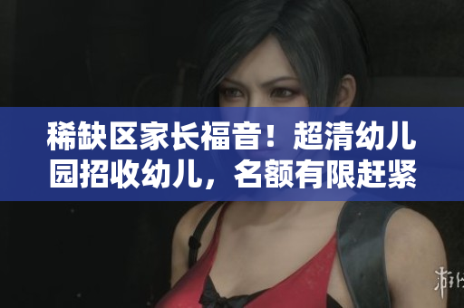 稀缺区家长福音！超清幼儿园招收幼儿，名额有限赶紧预约！