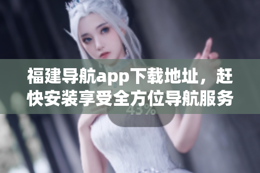 福建导航app下载地址，赶快安装享受全方位导航服务！