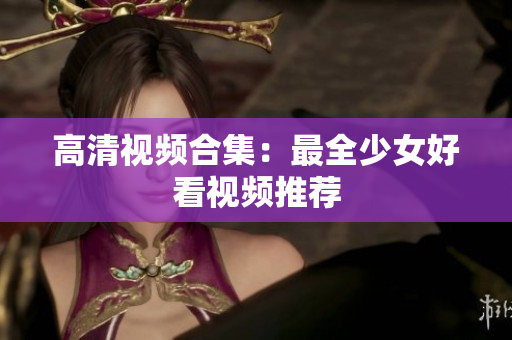 高清视频合集：最全少女好看视频推荐