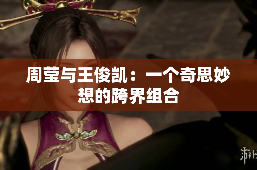 周莹与王俊凯：一个奇思妙想的跨界组合