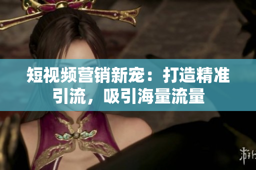 短视频营销新宠：打造精准引流，吸引海量流量