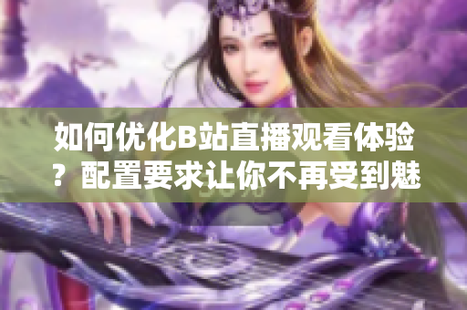 如何优化B站直播观看体验？配置要求让你不再受到魅影困扰！