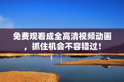 免费观看成全高清视频动画，抓住机会不容错过！