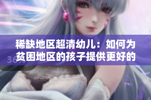 稀缺地区超清幼儿：如何为贫困地区的孩子提供更好的教育？