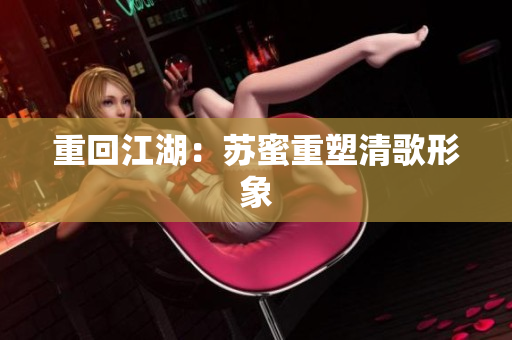 重回江湖：苏蜜重塑清歌形象
