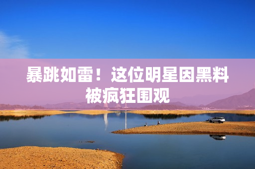 暴跳如雷！这位明星因黑料被疯狂围观