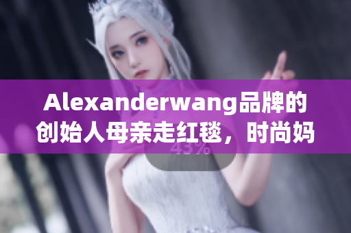 Alexanderwang品牌的创始人母亲走红毯，时尚妈妈值得学习
