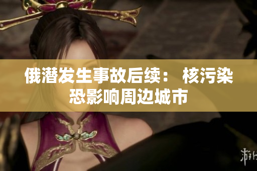 俄潜发生事故后续： 核污染恐影响周边城市