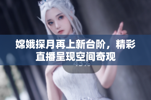 嫦娥探月再上新台阶，精彩直播呈现空间奇观