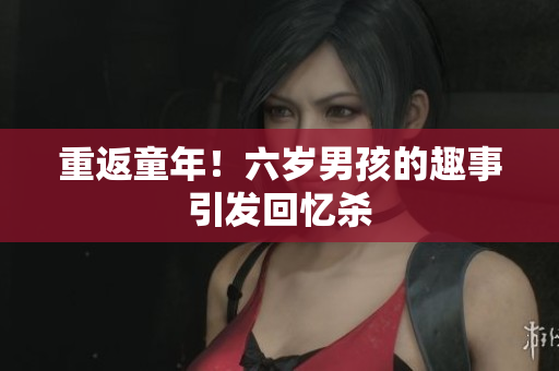 重返童年！六岁男孩的趣事引发回忆杀