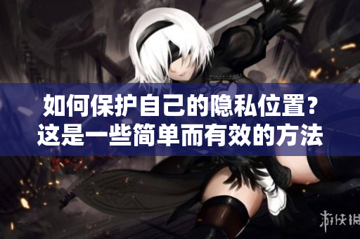 如何保护自己的隐私位置？这是一些简单而有效的方法！