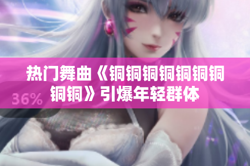 热门舞曲《铜铜铜铜铜铜铜铜铜》引爆年轻群体