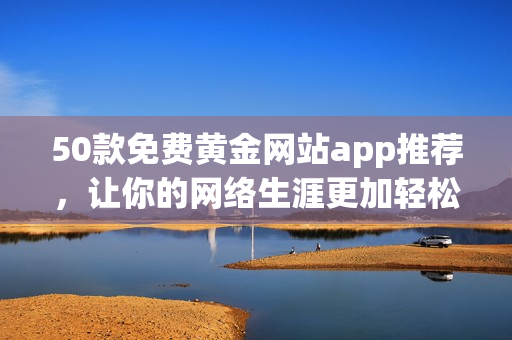 50款免费黄金网站app推荐，让你的网络生涯更加轻松！
