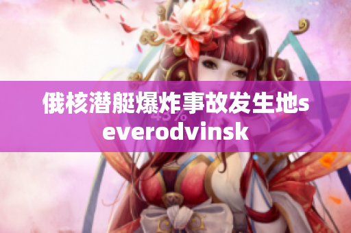 俄核潜艇爆炸事故发生地severodvinsk