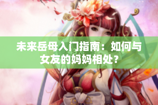 未来岳母入门指南：如何与女友的妈妈相处？