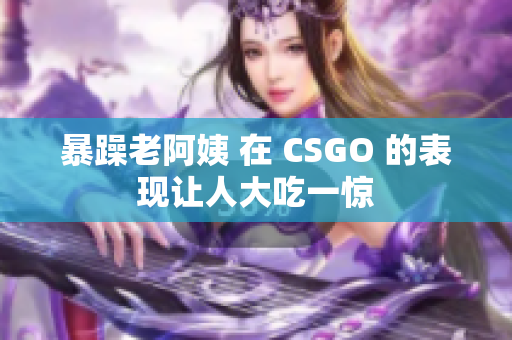 暴躁老阿姨 在 CSGO 的表现让人大吃一惊