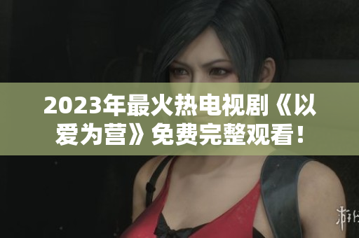 2023年最火热电视剧《以爱为营》免费完整观看！