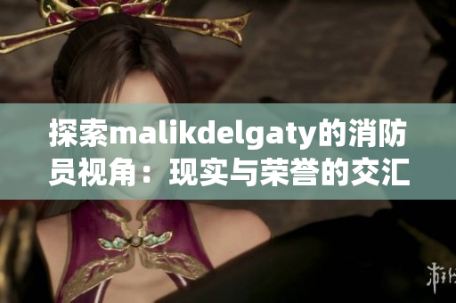 探索malikdelgaty的消防员视角：现实与荣誉的交汇
