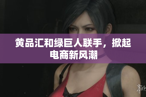 黄品汇和绿巨人联手，掀起电商新风潮