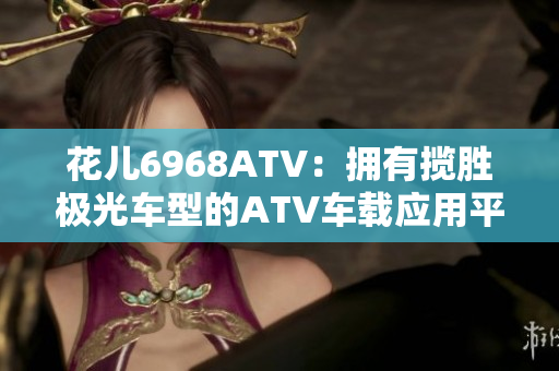 花儿6968ATV：拥有揽胜极光车型的ATV车载应用平台