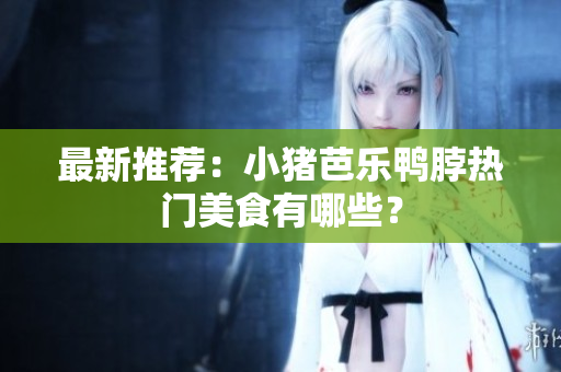 最新推荐：小猪芭乐鸭脖热门美食有哪些？