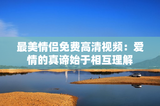 最美情侣免费高清视频：爱情的真谛始于相互理解