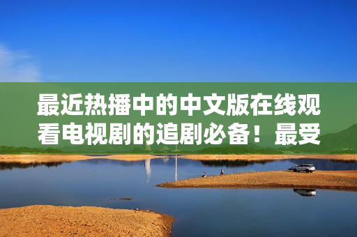 最近热播中的中文版在线观看电视剧的追剧必备！最受欢迎中文电视剧推荐