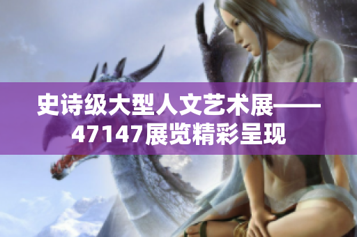 史诗级大型人文艺术展——47147展览精彩呈现