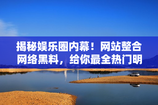 揭秘娱乐圈内幕！网站整合网络黑料，给你最全热门明星八卦信息