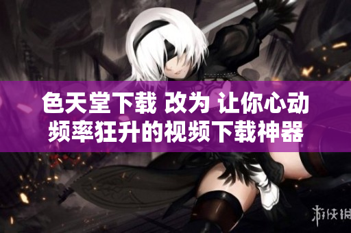色天堂下载 改为 让你心动频率狂升的视频下载神器