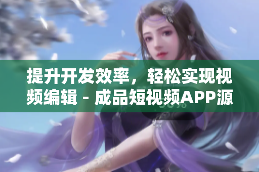 提升开发效率，轻松实现视频编辑 - 成品短视频APP源码的5大优点