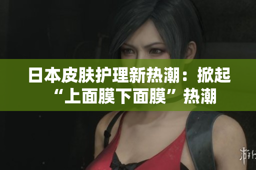 日本皮肤护理新热潮：掀起“上面膜下面膜”热潮