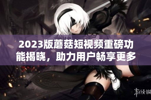 2023版蘑菇短视频重磅功能揭晓，助力用户畅享更多精彩！