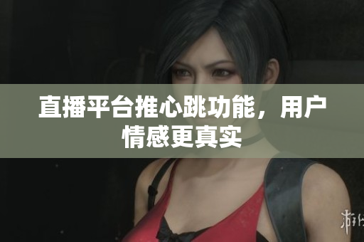 直播平台推心跳功能，用户情感更真实