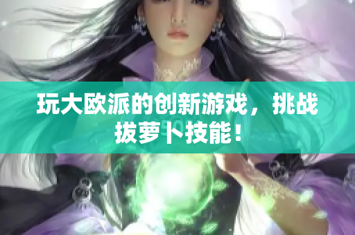 玩大欧派的创新游戏，挑战拔萝卜技能！
