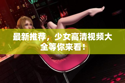 最新推荐，少女高清视频大全等你来看！